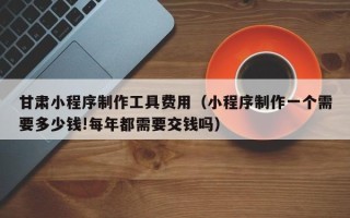 威海甘肃小程序制作工具费用（小程序制作一个需要多少钱!每年都需要交钱吗）
