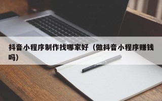 威海抖音小程序制作找哪家好（做抖音小程序赚钱吗）