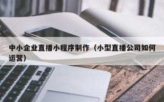 威海中小企业直播小程序制作（小型直播公司如何运营）