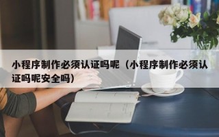 威海小程序制作必须认证吗呢（小程序制作必须认证吗呢安全吗）