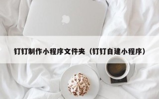 威海钉钉制作小程序文件夹（钉钉自建小程序）