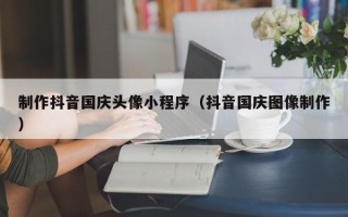 威海制作抖音国庆头像小程序（抖音国庆图像制作）
