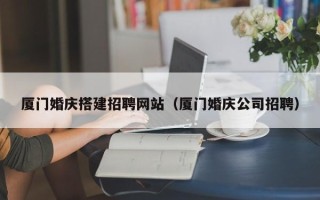 威海厦门婚庆搭建招聘网站（厦门婚庆公司招聘）