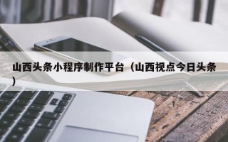 威海山西头条小程序制作平台（山西视点今日头条）